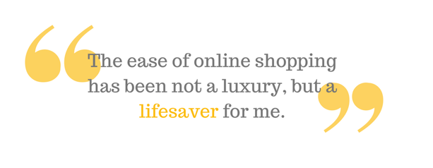 "The ease of online shopping has been not a luxury, but a lifesaver for me."
